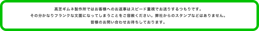 高芝ギムネ製作所ではお客様へのお返事はスピード重視でお送りするつもりです。その分かなりフランクな文面になってしまうことをご容赦ください。弊社からのスタンプなどはありません。皆様のお問い合わせお待ちしております。